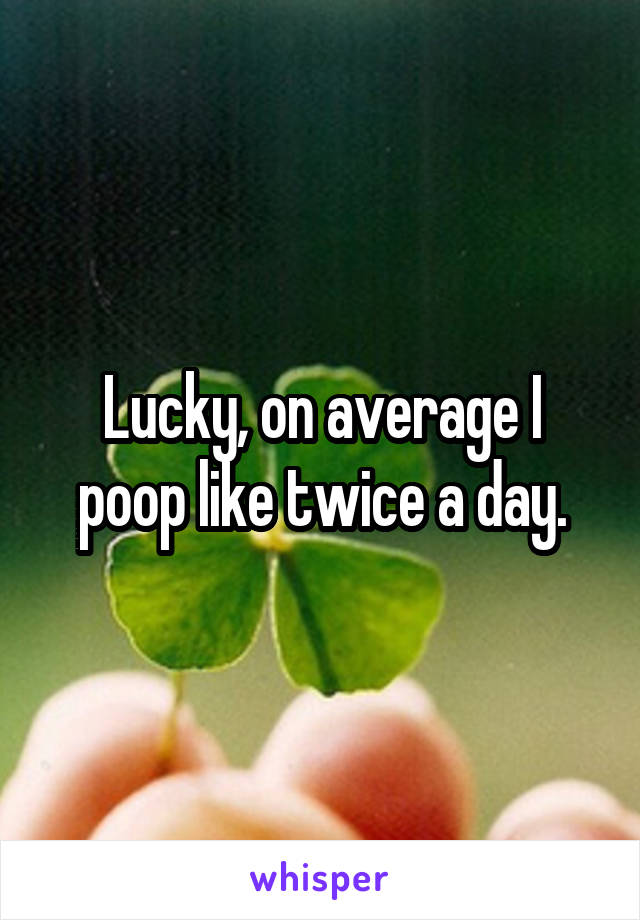 Lucky, on average I poop like twice a day.