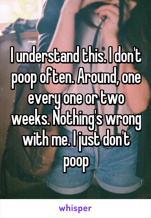 I understand this. I don't poop often. Around, one every one or two weeks. Nothing's wrong with me. I just don't poop