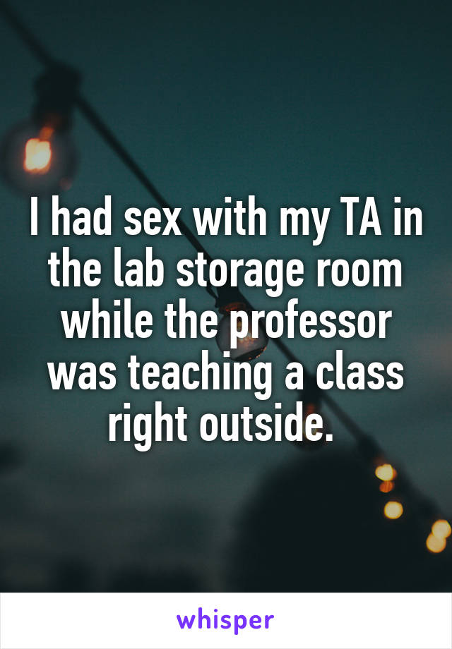 I had sex with my TA in the lab storage room while the professor was teaching a class right outside. 