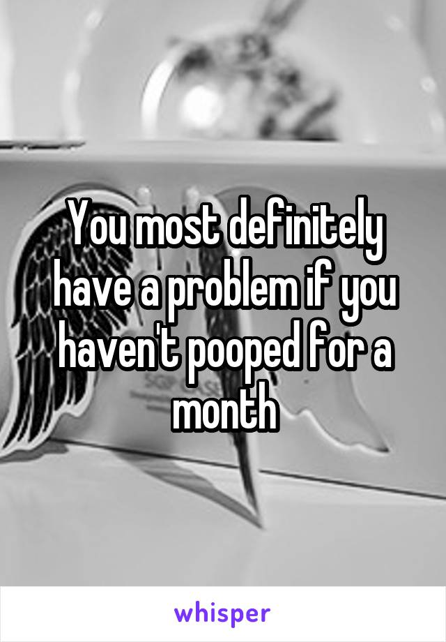 You most definitely have a problem if you haven't pooped for a month