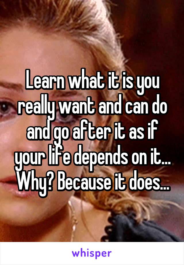 Learn what it is you really want and can do and go after it as if your life depends on it... Why? Because it does...