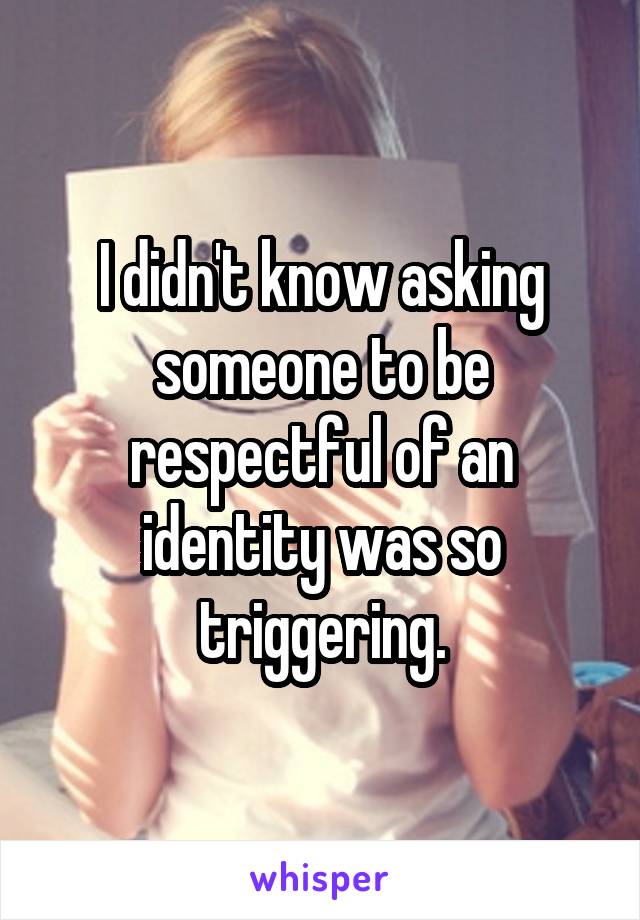 I didn't know asking someone to be respectful of an identity was so triggering.