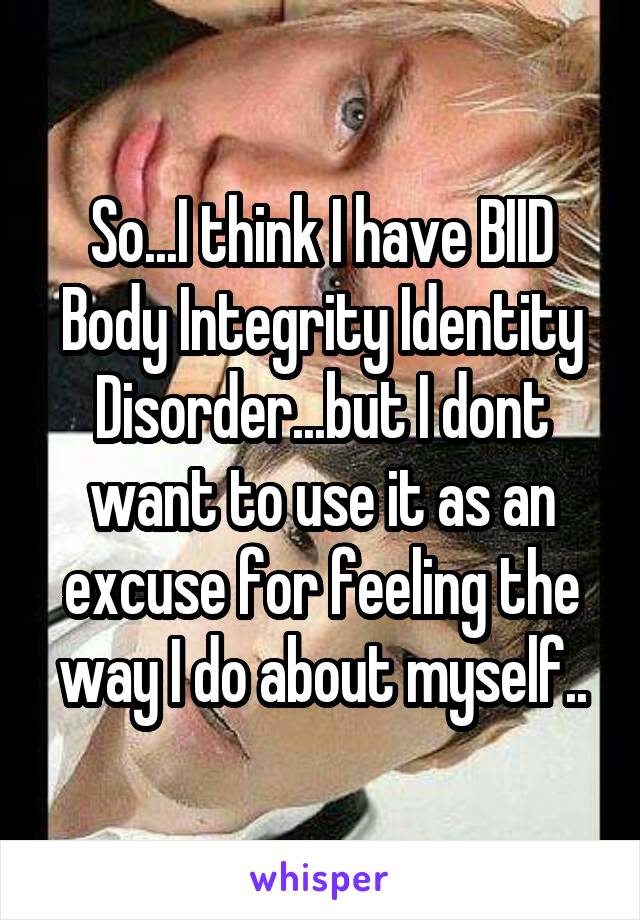 So...I think I have BIID
Body Integrity Identity Disorder...but I dont want to use it as an excuse for feeling the way I do about myself..