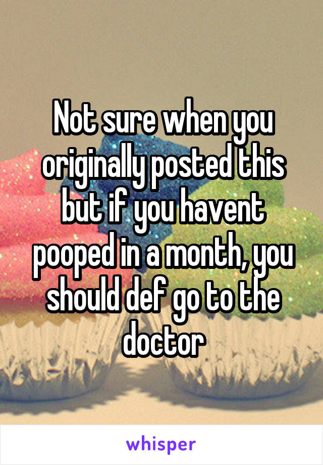 Not sure when you originally posted this but if you havent pooped in a month, you should def go to the doctor