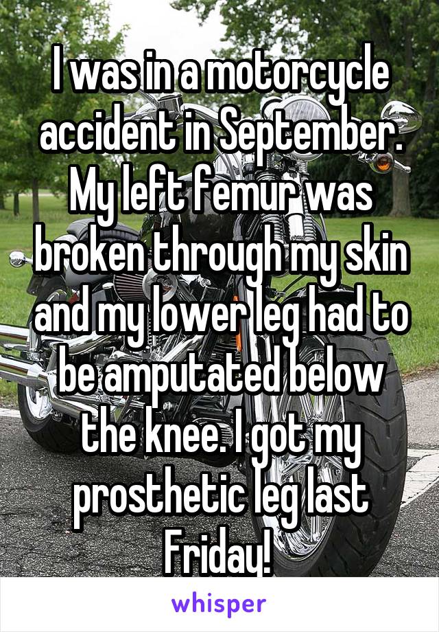 I was in a motorcycle accident in September. My left femur was broken through my skin and my lower leg had to be amputated below the knee. I got my prosthetic leg last Friday! 