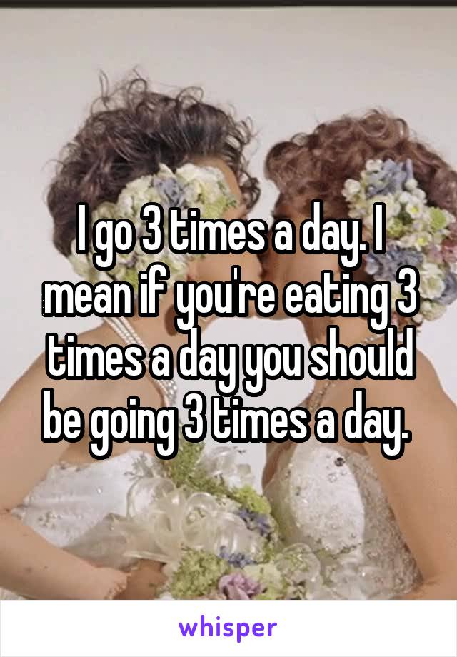 I go 3 times a day. I mean if you're eating 3 times a day you should be going 3 times a day. 