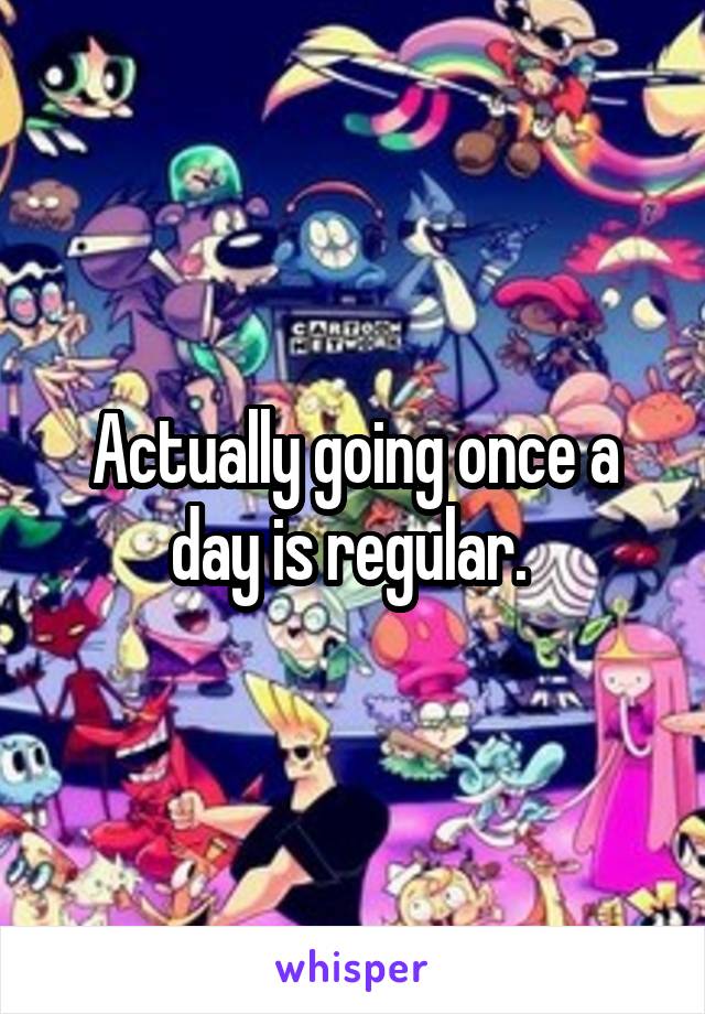 Actually going once a day is regular. 