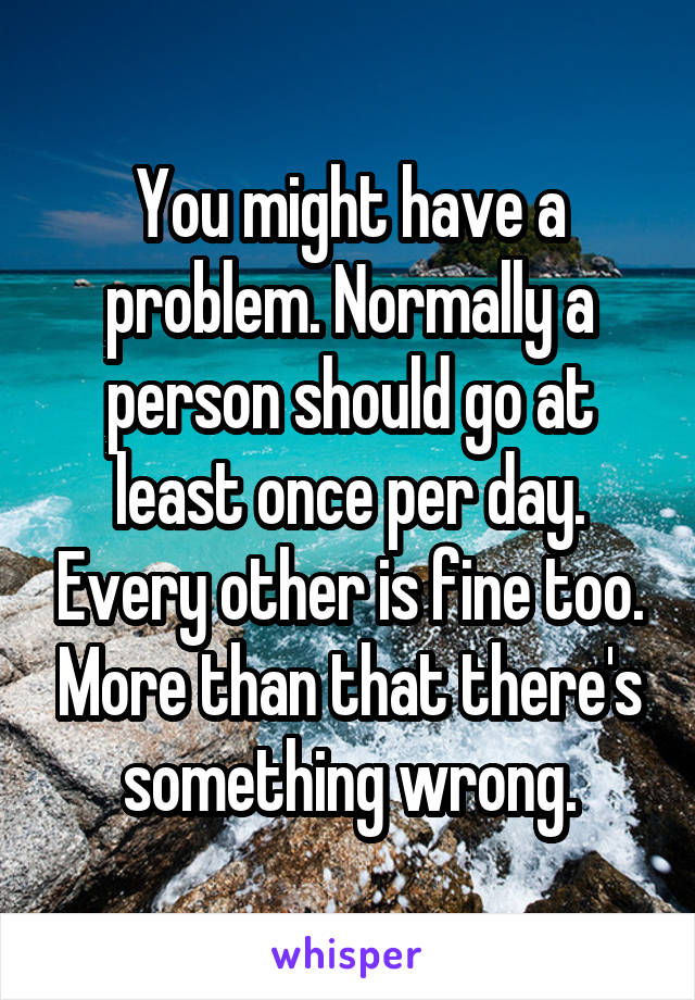 You might have a problem. Normally a person should go at least once per day. Every other is fine too. More than that there's something wrong.