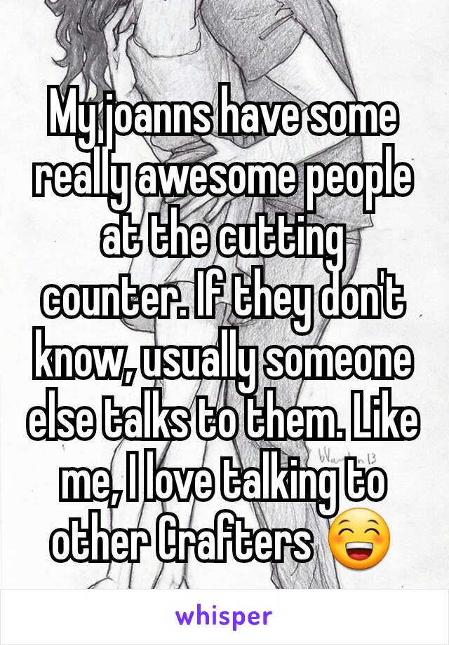 My joanns have some really awesome people at the cutting counter. If they don't know, usually someone else talks to them. Like me, I love talking to other Crafters 😁