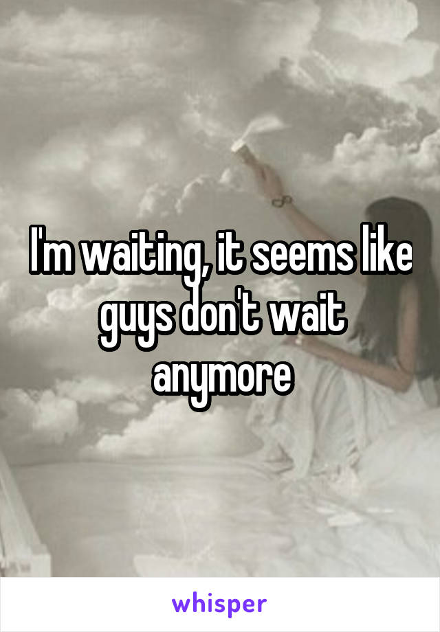 I'm waiting, it seems like guys don't wait anymore