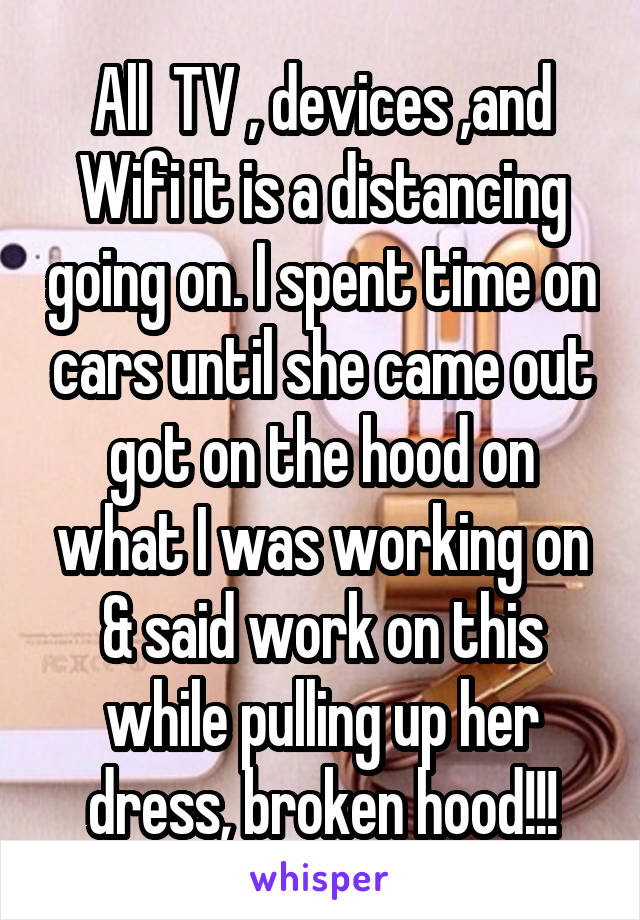 All  TV , devices ,and Wifi it is a distancing going on. I spent time on cars until she came out got on the hood on what I was working on & said work on this while pulling up her dress, broken hood!!!