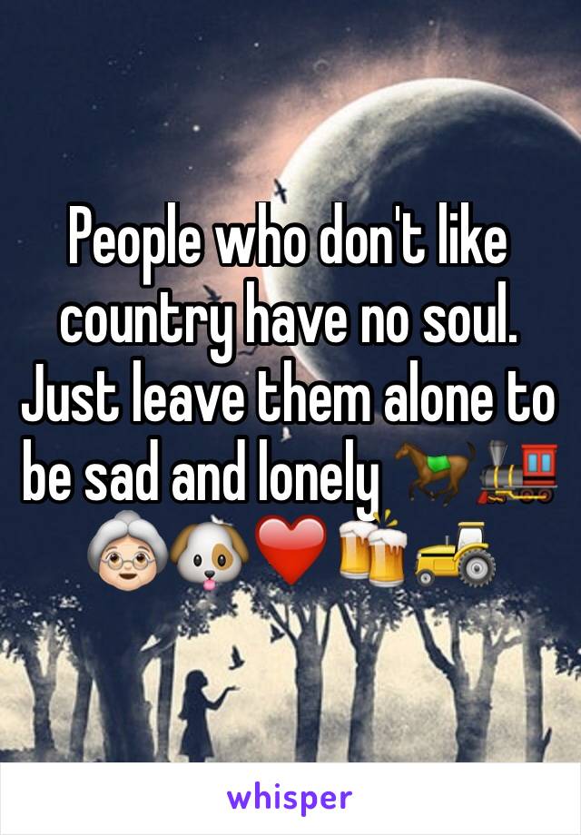 People who don't like country have no soul. Just leave them alone to be sad and lonely 🐎🚂👵🏻🐶❤️🍻🚜