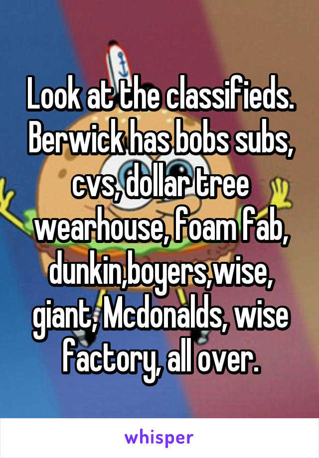 Look at the classifieds.
Berwick has bobs subs, cvs, dollar tree wearhouse, foam fab, dunkin,boyers,wise, giant, Mcdonalds, wise factory, all over.