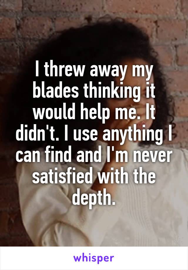 I threw away my blades thinking it would help me. It didn't. I use anything I can find and I'm never satisfied with the depth.