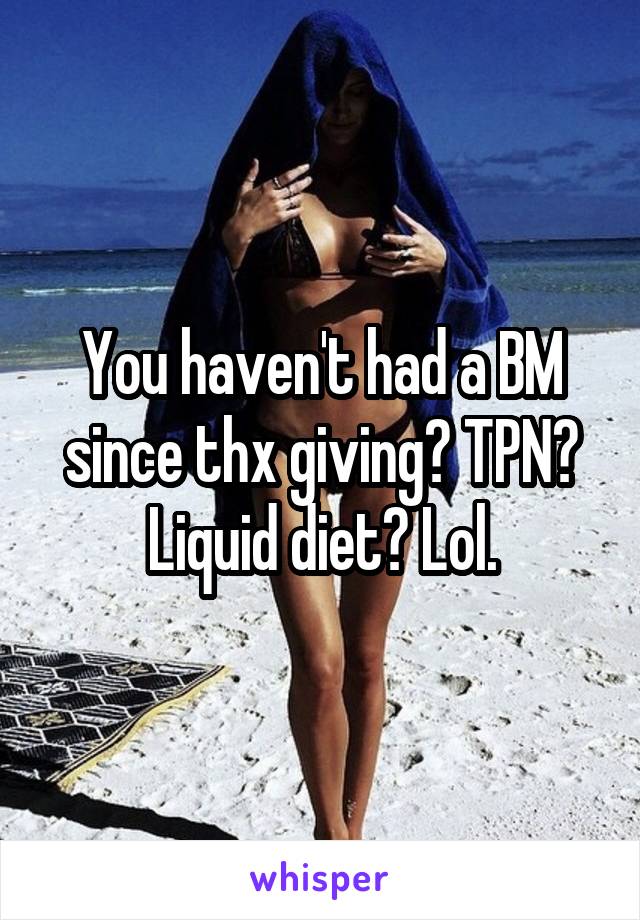 You haven't had a BM since thx giving? TPN? Liquid diet? Lol.