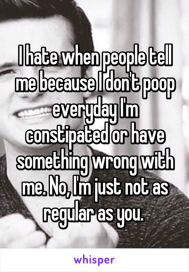 I hate when people tell me because I don't poop everyday I'm constipated or have something wrong with me. No, I'm just not as regular as you. 