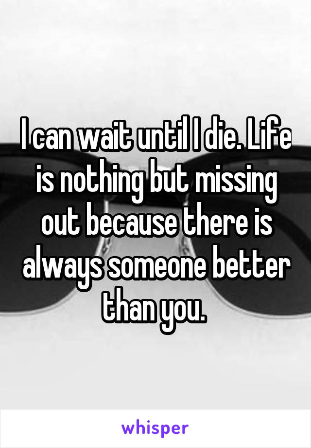 I can wait until I die. Life is nothing but missing out because there is always someone better than you. 
