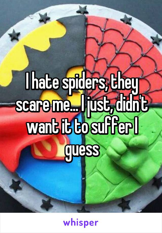I hate spiders, they scare me... I just, didn't want it to suffer I guess