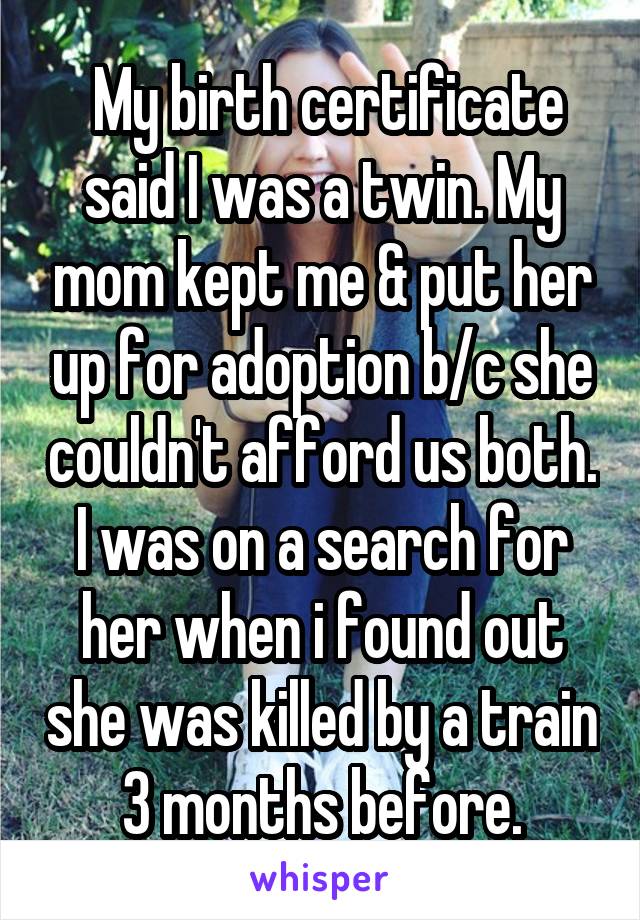  My birth certificate said I was a twin. My mom kept me & put her up for adoption b/c she couldn't afford us both. I was on a search for her when i found out she was killed by a train 3 months before.