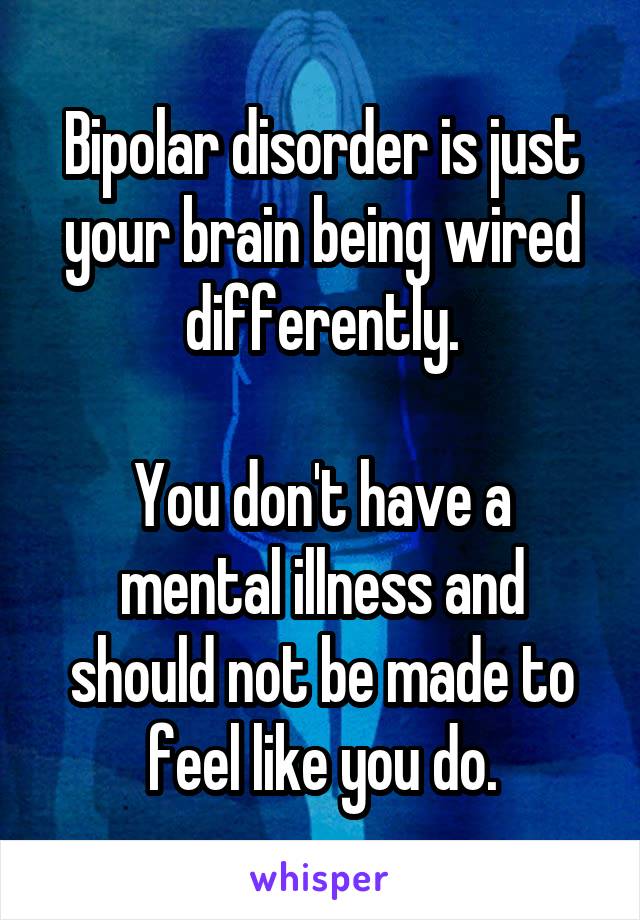 Bipolar disorder is just your brain being wired differently.

You don't have a mental illness and should not be made to feel like you do.