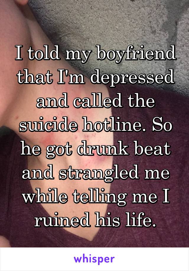 I told my boyfriend that I'm depressed and called the suicide hotline. So he got drunk beat and strangled me while telling me I ruined his life.