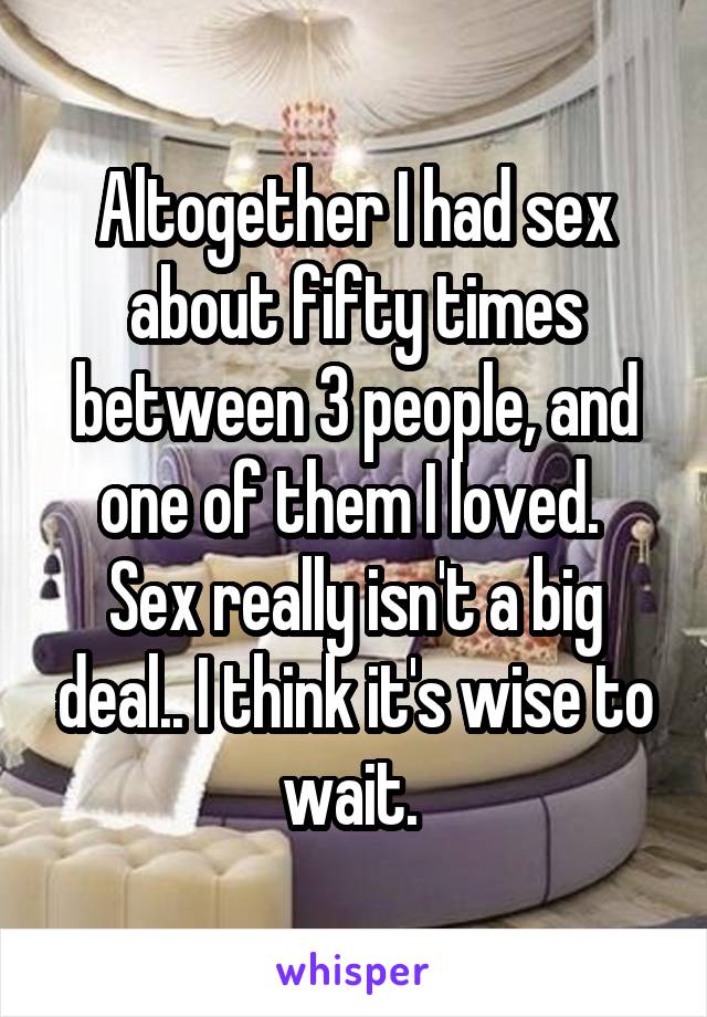Altogether I had sex about fifty times between 3 people, and one of them I loved. 
Sex really isn't a big deal.. I think it's wise to wait. 