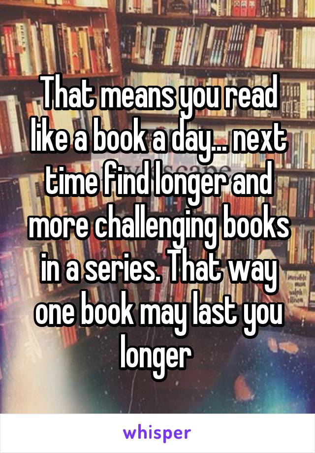 That means you read like a book a day... next time find longer and more challenging books in a series. That way one book may last you longer 