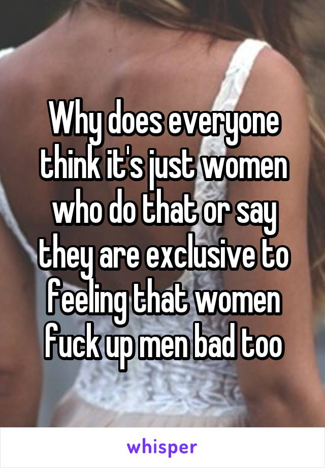 Why does everyone think it's just women who do that or say they are exclusive to feeling that women fuck up men bad too