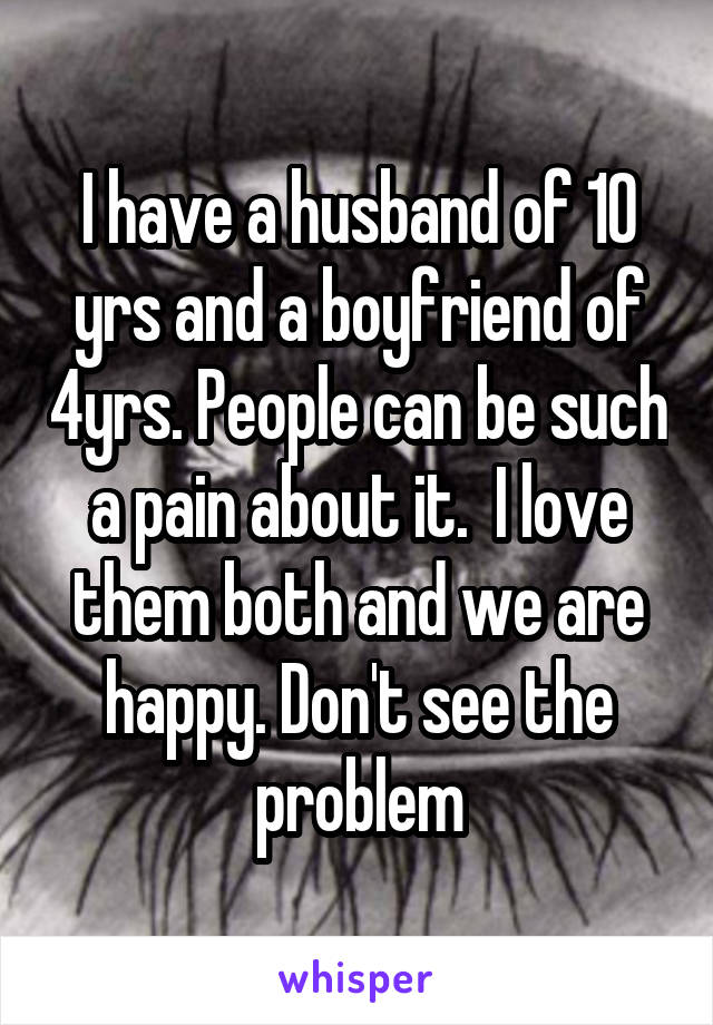 I have a husband of 10 yrs and a boyfriend of 4yrs. People can be such a pain about it.  I love them both and we are happy. Don't see the problem