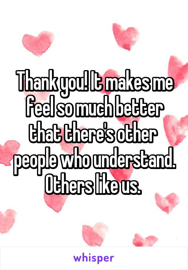 Thank you! It makes me feel so much better that there's other  people who understand. Others like us. 