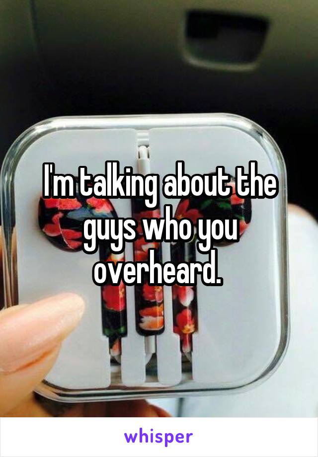 I'm talking about the guys who you overheard. 