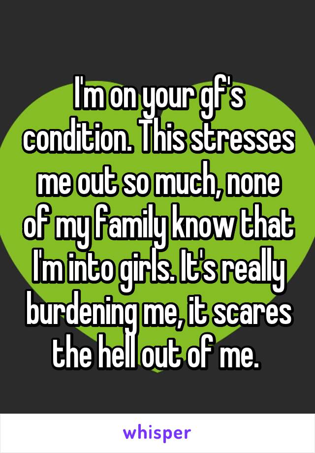 I'm on your gf's condition. This stresses me out so much, none of my family know that I'm into girls. It's really burdening me, it scares the hell out of me. 