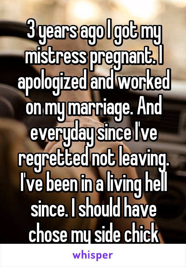 3 years ago I got my mistress pregnant. I apologized and worked on my marriage. And everyday since I've regretted not leaving. I've been in a living hell since. I should have chose my side chick