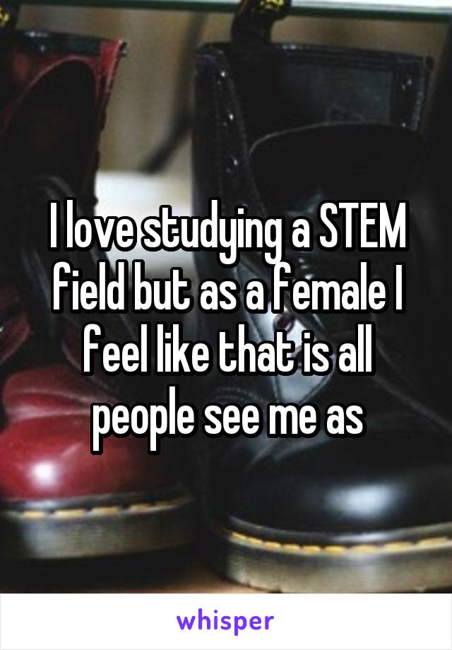 I love studying a STEM field but as a female I feel like that is all people see me as