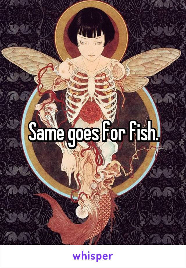 Same goes for fish.