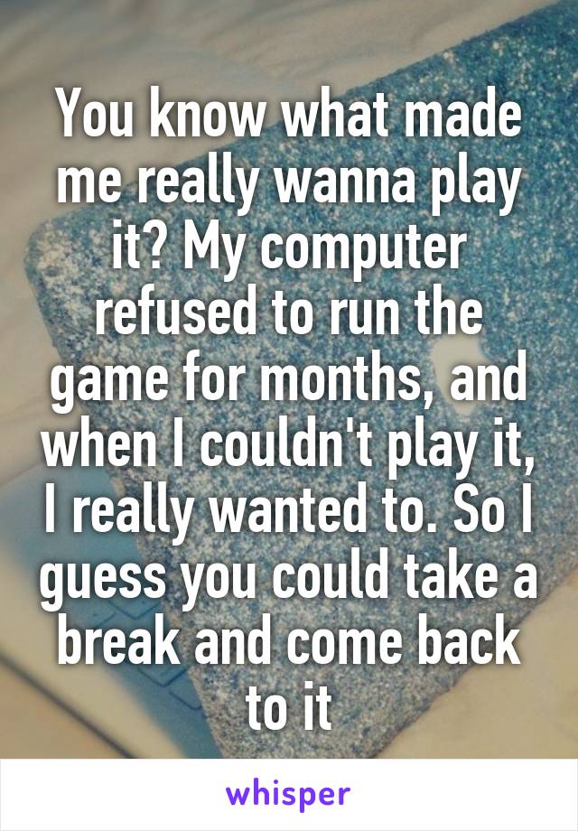 You know what made me really wanna play it? My computer refused to run the game for months, and when I couldn't play it, I really wanted to. So I guess you could take a break and come back to it