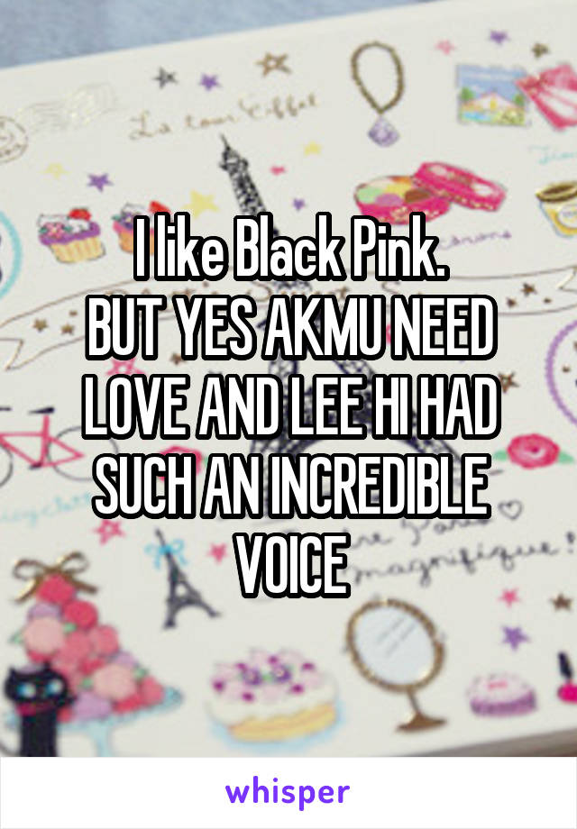 I like Black Pink.
BUT YES AKMU NEED LOVE AND LEE HI HAD SUCH AN INCREDIBLE VOICE