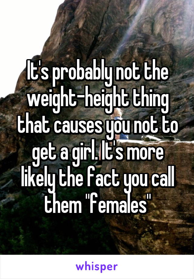 It's probably not the weight-height thing that causes you not to get a girl. It's more likely the fact you call them "females"