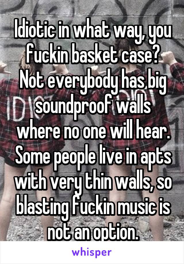 Idiotic in what way, you fuckin basket case? Not everybody has big soundproof walls where no one will hear. Some people live in apts with very thin walls, so blasting fuckin music is not an option.