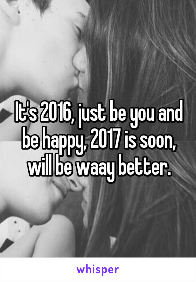 It's 2016, just be you and be happy, 2017 is soon, will be waay better.