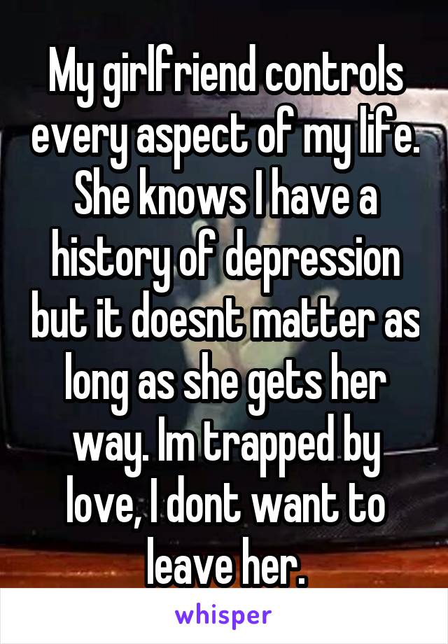 My girlfriend controls every aspect of my life. She knows I have a history of depression but it doesnt matter as long as she gets her way. Im trapped by love, I dont want to leave her.
