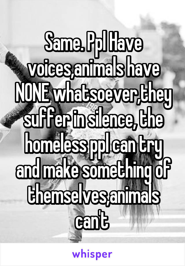 Same. Ppl Have voices,animals have NONE whatsoever,they suffer in silence, the homeless ppl can try and make something of themselves,animals can't 