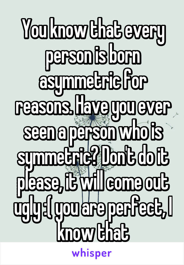 You know that every person is born asymmetric for reasons. Have you ever seen a person who is symmetric? Don't do it please, it will come out ugly :( you are perfect, I know that