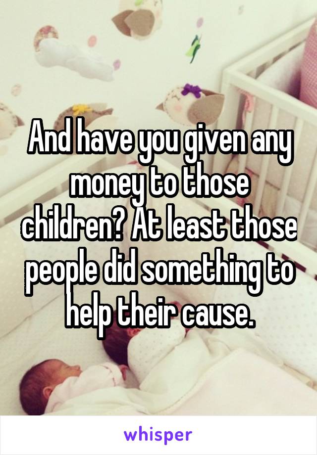 And have you given any money to those children? At least those people did something to help their cause.