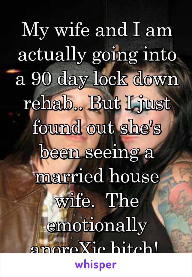 My wife and I am actually going into a 90 day lock down rehab.. But I just found out she's been seeing a married house wife.  The emotionally anoreXic bitch! 