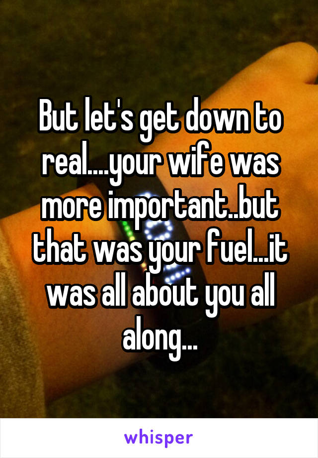 But let's get down to real....your wife was more important..but that was your fuel...it was all about you all along...