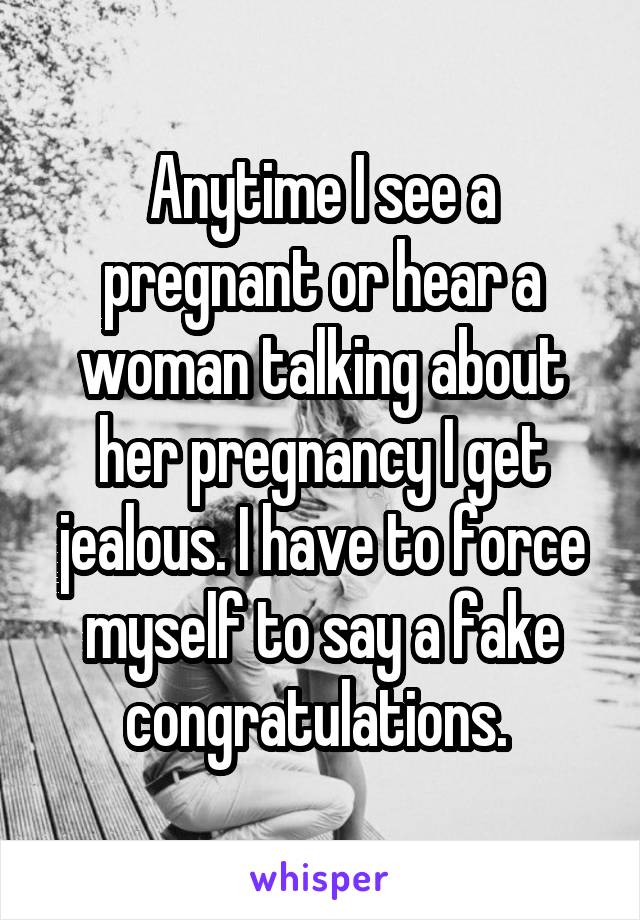 Anytime I see a pregnant or hear a woman talking about her pregnancy I get jealous. I have to force myself to say a fake congratulations. 