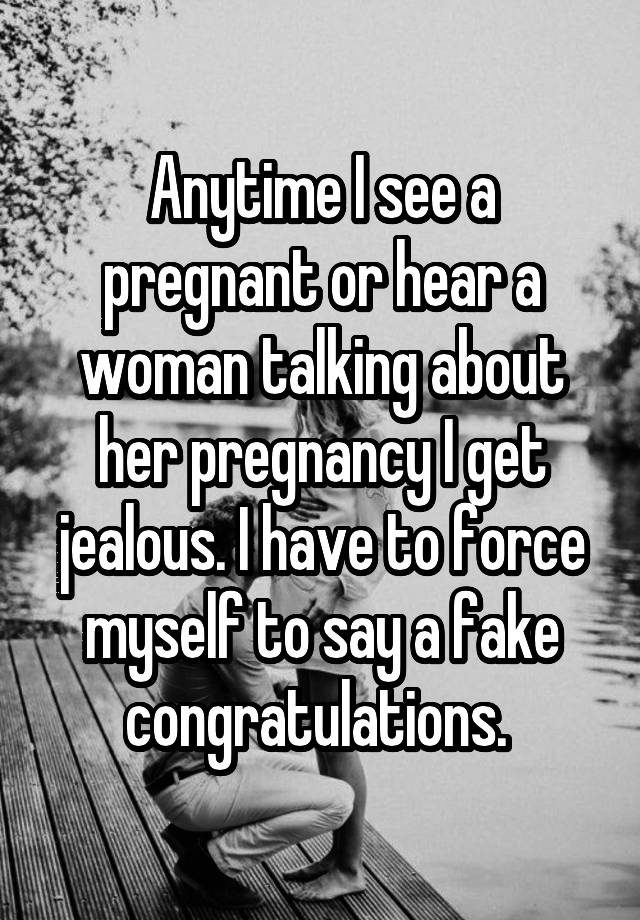 Anytime I see a pregnant or hear a woman talking about her pregnancy I get jealous. I have to force myself to say a fake congratulations. 