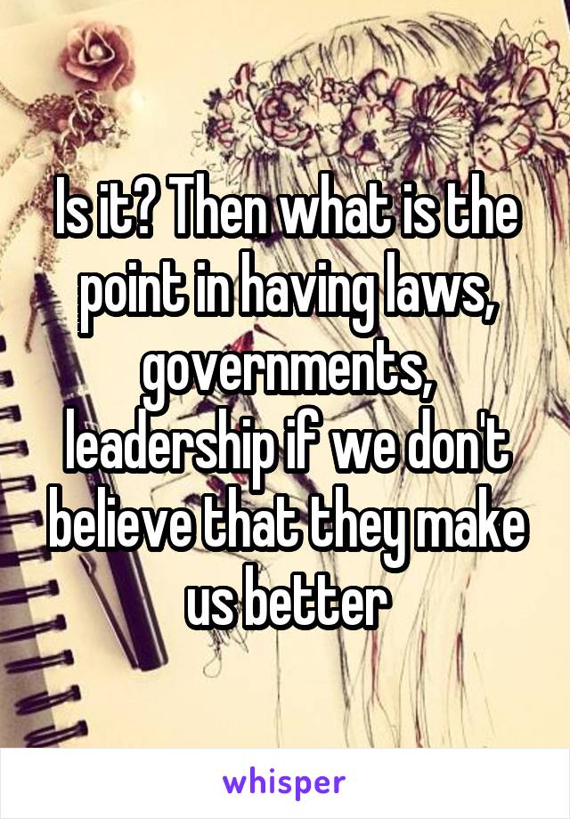 Is it? Then what is the point in having laws, governments, leadership if we don't believe that they make us better