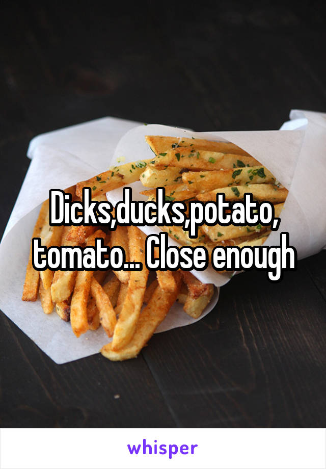 Dicks,ducks,potato, tomato... Close enough